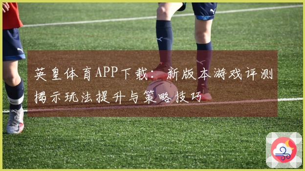 英皇体育APP下载：新版本游戏评测揭示玩法提升与策略技巧
