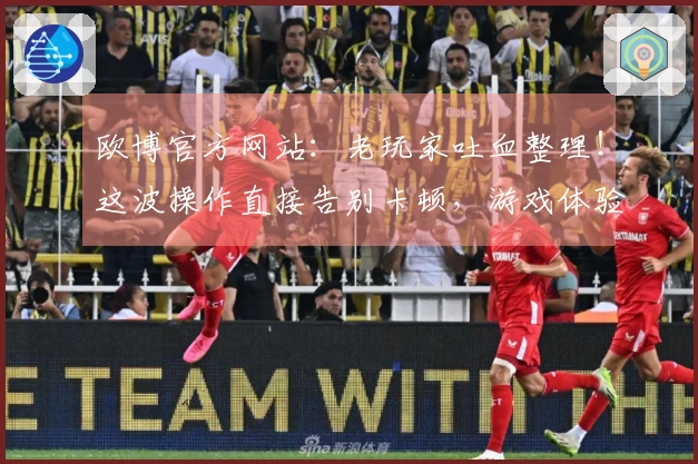 欧博官方网站：老玩家吐血整理！这波操作直接告别卡顿，游戏体验飞升！