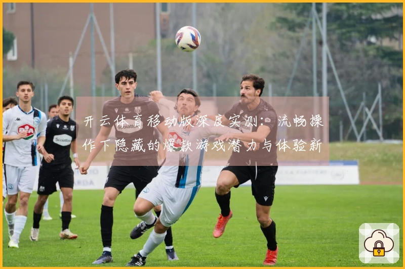开云体育移动版深度实测：流畅操作下隐藏的爆款游戏潜力与体验新维度