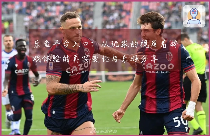 乐鱼平台入口：从玩家的视角看游戏体验的真实变化与乐趣分享